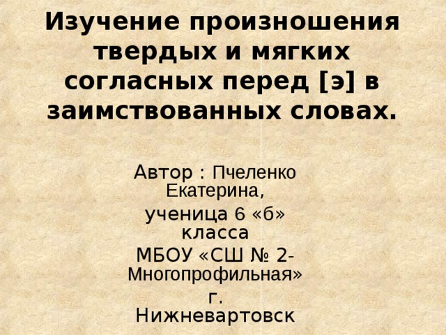 Изучение произношения твердых и мягких согласных перед [э] в заимствованных словах. Автор : Пчеленко Екатерина , ученица 6 « б » класса МБОУ «СШ № 2 -Многопрофильная » г. Нижневартовск 