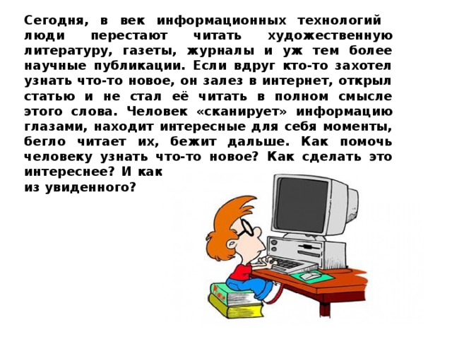 Сегодня, в век информационных технологий люди перестают читать художественную литературу, газеты, журналы и уж тем более научные публикации. Если вдруг кто-то захотел узнать что-то новое, он залез в интернет, открыл статью и не стал её читать в полном смысле этого слова. Человек «сканирует» информацию глазами, находит интересные для себя моменты, бегло читает их, бежит дальше. Как помочь человеку узнать что-то новое? Как сделать это интереснее? И как помочь запомнить хоть что-то из увиденного?  