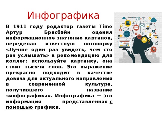 Инфографика В 1911 году редактор газеты Time Артур Брисбэйн оценил информационное значение картинок, переделав известную поговорку «Лучше один раз увидеть, чем сто раз услышать» в рекомендацию для коллег: используйте картинку, она стоит тысячи слов. Это выражение прекрасно подходит в качестве девиза для актуального направления в современной культуре, получившего название «инфографика».  Инфографика — это информация представленная  с помощью  графики .     