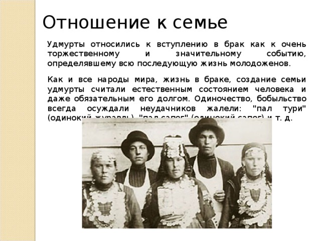 Отношение к семье Удмурты относились к вступлению в брак как к очень торжественному и значительному событию, определявшему всю последующую жизнь молодоженов. Как и все народы мира, жизнь в браке, создание семьи удмурты считали естественным состоянием человека и даже обязательным его долгом. Одиночество, бобыльство всегда осуждали неудачников жалели: 