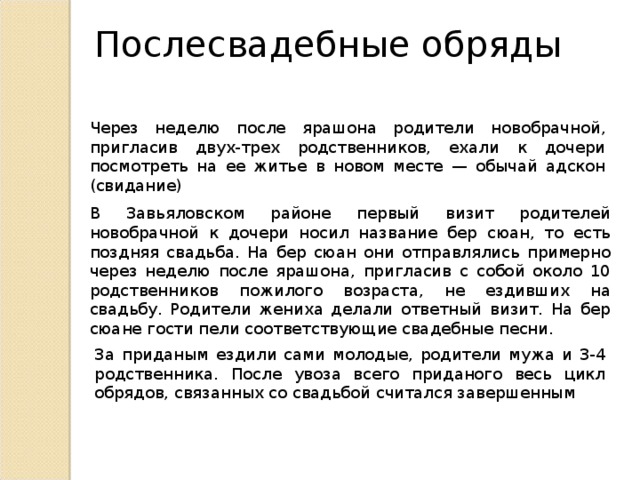 Послесвадебные обряды Через неделю после ярашона родители новобрачной, пригласив двух-трех родственников, ехали к дочери посмотреть на ее житье в новом месте — обычай адскон (свидание) В Завьяловском районе первый визит родителей новобрачной к дочери носил название бер сюан, то есть поздняя свадьба. На бер сюан они отправлялись примерно через неделю после ярашона, пригласив с собой около 10 родственников пожилого возраста, не ездивших на свадьбу. Родители жениха делали ответный визит. На бер сюане гости пели соответствующие свадебные песни. За приданым ездили сами молодые, родители мужа и 3-4 родственника. После увоза всего приданого весь цикл обрядов, связанных со свадьбой считался завершенным 
