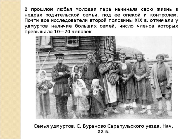 В прошлом любая молодая пара начинала свою жизнь в недрах родительской семьи, под ее опекой и контролем. Почти все исследователи второй половины XIX в. отмечали у удмуртов наличие больших семей, число членов которых превышало 10—20 человек Семья удмуртов. С. Бураново Сарапульского уезда. Нач. XX в. 
