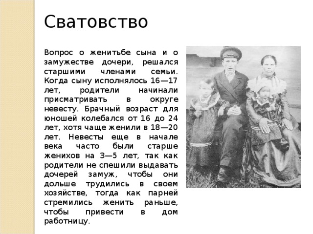 Сватовство Вопрос о женитьбе сына и о замужестве дочери, решался старшими членами семьи. Когда сыну исполнялось 16—17 лет, родители начинали присматривать в округе невесту. Брачный возраст для юношей колебался от 16 до 24 лет, хотя чаще женили в 18—20 лет. Невесты еще в начале века часто были старше женихов на 3—5 лет, так как родители не спешили выдавать дочерей замуж, чтобы они дольше трудились в своем хозяйстве, тогда как парней стремились женить раньше, чтобы привести в дом работницу. 