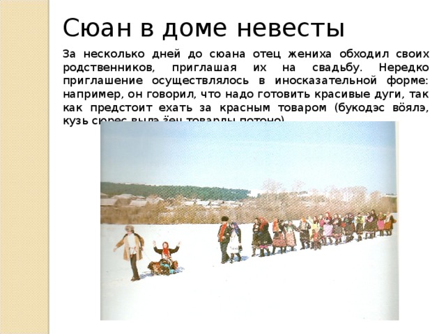 Сюан в доме невесты За несколько дней до сюана отец жениха обходил своих родственников, приглашая их на свадьбу. Нередко приглашение осуществлялось в иносказательной форме: например, он говорил, что надо готовить красивые дуги, так как предстоит ехать за красным товаром (букодэс вӧялэ, кузь сюрес вылэ ӟеч товарлы потоно). 