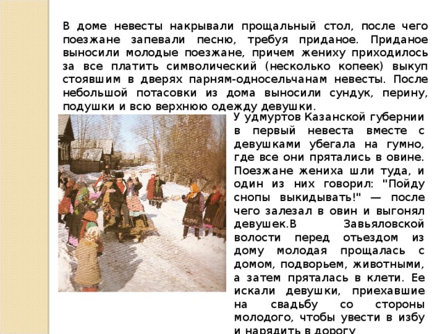 В доме невесты накрывали прощальный стол, после чего поезжане запевали песню, требуя приданое. Приданое выносили молодые поезжане, причем жениху приходилось за все платить символический (несколько копеек) выкуп стоявшим в дверях парням-односельчанам невесты. После небольшой потасовки из дома выносили сундук, перину, подушки и всю верхнюю одежду девушки. У удмуртов Казанской губернии в первый невеста вместе с девушками убегала на гумно, где все они прятались в овине. Поезжане жениха шли туда, и один из них говорил: 