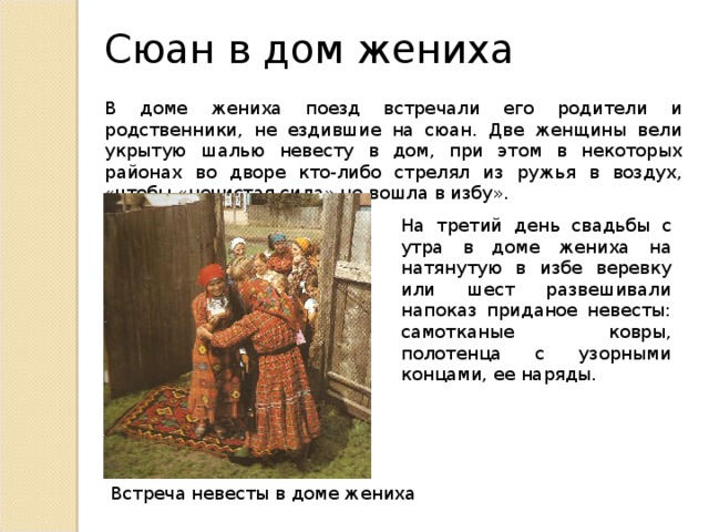 Сюан в дом жениха В доме жениха поезд встречали его родители и родственники, не ездившие на сюан. Две женщины вели укрытую шалью невесту в дом, при этом в некоторых районах во дворе кто-либо стрелял из ружья в воздух, «чтобы «нечистая сила» не вошла в избу». На третий день свадьбы с утра в доме жениха на натянутую в избе веревку или шест развешивали напоказ приданое невесты: самотканые ковры, полотенца с узорными концами, ее наряды. Встреча невесты в доме жениха 
