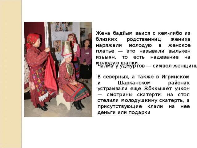 Жена бадӟым ваися с кем-либо из близких родственниц жениха наряжали молодую в женское платье — это называли вылькен изьыян, то есть надевание на молодую шапки. Чалма у удмуртов — символ женщины. В северных, а также в Игринском и Шарканском районах устраивали еще ӝӧккышет учкон — смотрины скатерти: на стол стелили молодушкину скатерть, а присутствующие клали на нее деньги или подарки 