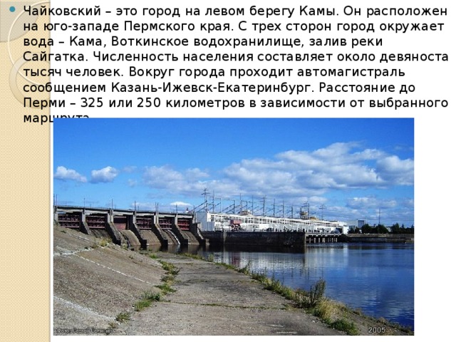 Чайковский – это город на левом берегу Камы. Он расположен на юго-западе Пермского края. С трех сторон город окружает вода – Кама, Воткинское водохранилище, залив реки Сайгатка. Численность населения составляет около девяноста тысяч человек. Вокруг города проходит автомагистраль сообщением Казань-Ижевск-Екатеринбург. Расстояние до Перми – 325 или 250 километров в зависимости от выбранного маршрута.  