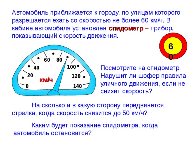 Автомобиль приближается к городу, по улицам которого разрешается ехать со скоростью не более 60 км/ч. В кабине автомобиля установлен спидометр – прибор, показывающий скорость движения. 60 6 0 8 0 10 0 Посмотрите на спидометр. Нарушит ли шофер правила уличного движения, если не снизит скорость? 4 0 2 0 12 0 км/ч 0 14 0 Математика 6 класс. Виленкин Н.Я. № 833. Рисунки Савченко Е.М.  На сколько и в какую сторону передвинется стрелка, когда скорость снизится до 50 км/ч?  Каким будет показание спидометра, когда автомобиль остановится? 12 