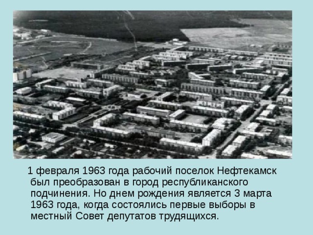 1 февраля 1963 года рабочий поселок Нефтекамск был преобразован в город республиканского подчинения. Но днем рождения является 3 марта 1963 года, когда состоялись первые выборы в местный Совет депутатов трудящихся. 