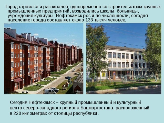  Город строился и развивался, одновременно со строительством крупных промышленных предприятий, возводились школы, больницы, учреждения культуры. Нефтекамск рос и по численности, сегодня население города составляет около 133 тысяч человек. Сегодня Нефтекамск – крупный промышленный и культурный центр северо-западного региона Башкортостана, расположенный в 220 километрах от столицы республики. 