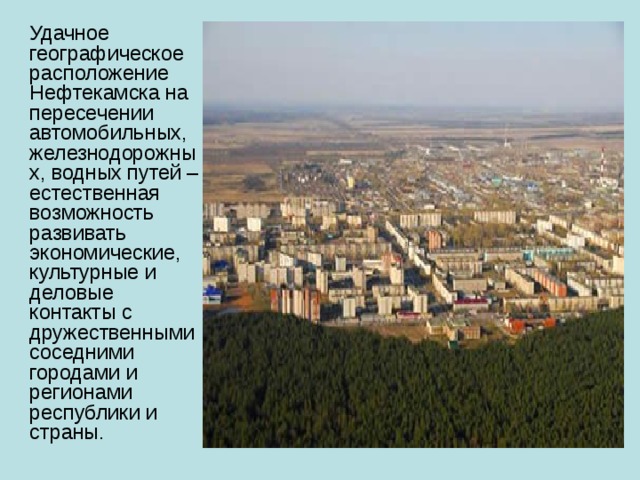  Удачное географическое расположение Нефтекамска на пересечении автомобильных, железнодорожных, водных путей – естественная возможность развивать экономические, культурные и деловые контакты с дружественными соседними городами и регионами республики и страны. 