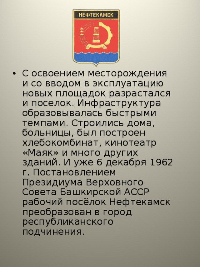 С освоением месторождения и со вводом в эксплуатацию новых площадок разрастался и поселок. Инфраструктура образовывалась быстрыми темпами. Строились дома, больницы, был построен хлебокомбинат, кинотеатр «Маяк» и много других зданий. И уже 6 декабря 1962 г. Постановлением Президиума Верховного Совета Башкирской АССР рабочий посёлок Нефтекамск преобразован в город республиканского подчинения.  