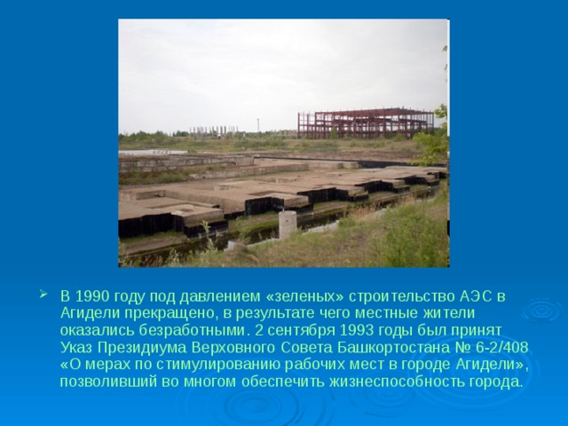 В 1990 году под давлением «зеленых» строительство АЭС в Агидели прекращено, в результате чего местные жители оказались безработными. 2 сентября 1993 годы был принят Указ Президиума Верховного Совета Башкортостана № 6-2/408 «О мерах по стимулированию рабочих мест в городе Агидели», позволивший во многом обеспечить жизнеспособность города. 