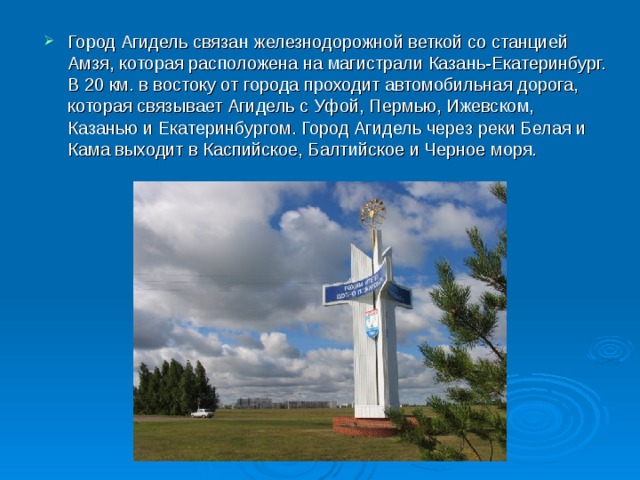 Город Агидель связан железнодорожной веткой со станцией Амзя, которая расположена на магистрали Казань-Екатеринбург. В 20 км. в востоку от города проходит автомобильная дорога, которая связывает Агидель с Уфой, Пермью, Ижевском, Казанью и Екатеринбургом. Город Агидель через реки Белая и Кама выходит в Каспийское, Балтийское и Черное моря. 