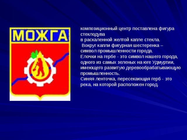 композиционный центр поставлена фигура стеклодува в раскаленной желтой капле стекла.  Вокруг капли фигурная шестеренка – символ промышленности города. Елочки на гербе - это символ нашего города, одного из самых зеленых на юге Удмуртии, имеющего развитую деревообрабатывающую промышленность. Синяя ленточка, пересекающая герб - это река, на которой расположен город. 