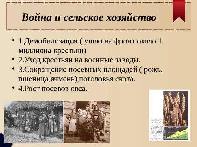 Война и сельское хозяйство 1.Демобилизация ( ушло на фронт около 1 миллиона крестьян) 2.Уход крестьян на военные заводы. 3.Сокращение посевных площадей ( рожь, пшеница,ячмень),поголовья скота. 4.Рост посевов овса. 