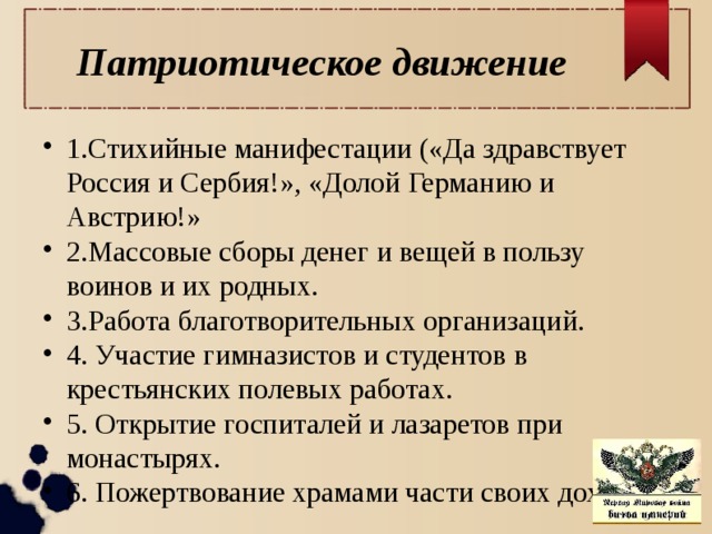 Патриотическое движение 1.Стихийные манифестации («Да здравствует Россия и Сербия!», «Долой Германию и Австрию!» 2.Массовые сборы денег и вещей в пользу воинов и их родных. 3.Работа благотворительных организаций. 4. Участие гимназистов и студентов в крестьянских полевых работах. 5. Открытие госпиталей и лазаретов при монастырях. 6. Пожертвование храмами части своих доходов. 