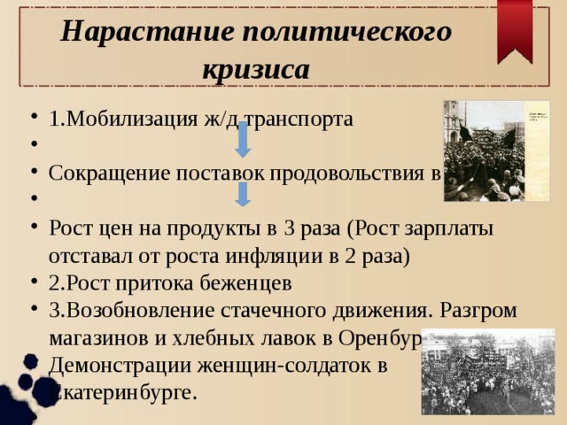 Нарастание политического кризиса 1.Мобилизация ж/д транспорта Сокращение поставок продовольствия в города Рост цен на продукты в 3 раза (Рост зарплаты отставал от роста инфляции в 2 раза) 2.Рост притока беженцев 3.Возобновление стачечного движения. Разгром магазинов и хлебных лавок в Оренбурге. Демонстрации женщин-солдаток в Екатеринбурге. 