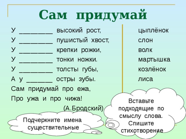 Сам придумай У _________ высокий рост, У _________ пушистый хвост, У _________ крепки рожки, У _________ тонки ножки. У _________ толсты губы, А у _______ остры зубы. Сам придумай про ежа, Про ужа и про чижа!  (А.Бродский) цыплёнок слон волк мартышка козлёнок лиса Вставьте подходящие по смыслу слова. Спишите стихотворение Подчеркните имена существительные 