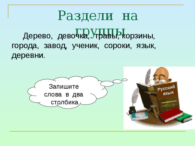 Русский  язык Раздели на группы Дерево, девочка, травы, корзины, города, завод, ученик, сороки, язык, деревни. Запишите слова в два столбика 