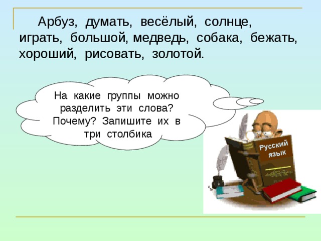 Русский  язык Арбуз, думать, весёлый, солнце, играть, большой, медведь, собака, бежать, хороший, рисовать, золотой. На какие группы можно разделить эти слова? Почему? Запишите их в три столбика 