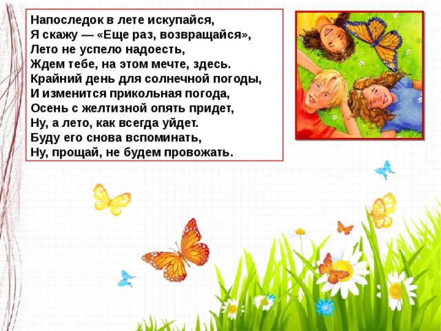 Напоследок в лете искупайся,  Я скажу — «Еще раз, возвращайся»,  Лето не успело надоесть,  Ждем тебе, на этом мечте, здесь.  Крайний день для солнечной погоды,  И изменится прикольная погода,  Осень с желтизной опять придет,  Ну, а лето, как всегда уйдет.  Буду его снова вспоминать,  Ну, прощай, не будем провожать. 