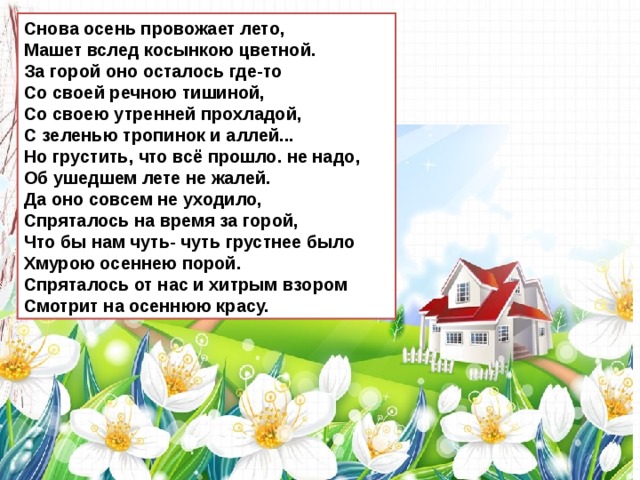 Снова осень провожает лето,  Машет вслед косынкою цветной.  За горой оно осталось где-то  Со своей речною тишиной,  Со своею утренней прохладой,  С зеленью тропинок и аллей... Но грустить, что всё прошло. не надо,  Об ушедшем лете не жалей.  Да оно совсем не уходило,  Спряталось на время за горой,  Что бы нам чуть- чуть грустнее было  Хмурою осеннею порой.  Спряталось от нас и хитрым взором Смотрит на осеннюю красу. 