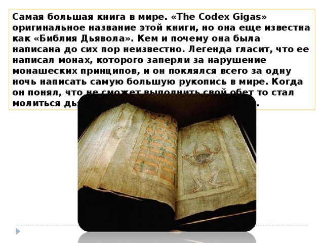 Самая большая книга в мире. «The Codex Gigas» оригинальное название этой книги, но она еще известна как «Библия Дьявола». Кем и почему она была написана до сих пор неизвестно. Легенда гласит, что ее написал монах, которого заперли за нарушение монашеских принципов, и он поклялся всего за одну ночь написать самую большую рукопись в мире. Когда он понял, что не сможет выполнить свой обет то стал молиться дьяволу и тот услышал его молитвы. 