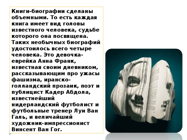 Книги-биографии сделаны объемными. То есть каждая книга имеет вид головы известного человека, судьбе которого она посвящена. Таких необычных биографий удостоилось всего четыре человека. Это девочка-еврейка Анна Франк, известная своим дневником, рассказывающим про ужасы фашизма, иранско-голландский прозаик, поэт и публицист Кадер Абдола, известнейший нидерландский футболист и футбольные тренер Луи Ван Галь, и величайший художник-импрессионист Винсент Ван Гог. 