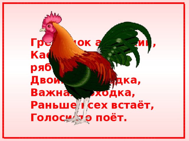 Гребешок аленький,  Кафтанчик рябенький,  Двойная бородка,  Важная походка,  Раньше всех встаёт,  Голосисто поёт.  