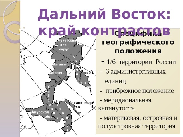 Дальний Восток: край контрастов Специфика географического положения  - 1/6 территории России  - 6 административных  единиц  - прибрежное положение  - меридиональная вытянутость  - материковая, островная и полуостровная территория  