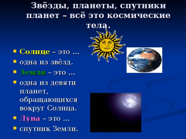 Звёзды, планеты, спутники планет – всё это космические тела. Солнце – это … одна из звёзд. Земля – это … одна из девяти планет, обращающихся вокруг Солнца. Луна – это … спутник Земли. 