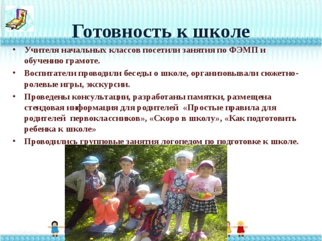 Готовность к школе Учителя начальных классов посетили занятия по ФЭМП и обучению грамоте. Воспитатели проводили беседы о школе, организовывали сюжетно-ролевые игры, экскурсии. Проведены консультации, разработаны памятки, размещена стендовая информация для родителей «Простые правила для родителей первоклассников», «Скоро в школу», «Как подготовить ребенка к школе» Проводились групповые занятия логопедом по подготовке к школе. 