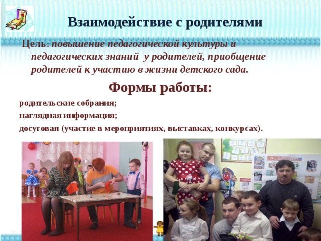  Взаимодействие с родителями    Цель : повышение педагогической культуры и педагогических знаний у родителей, приобщение родителей к участию в жизни детского сада. Формы работы: родительские собрания; наглядная информация; досуговая (участие в мероприятиях, выставках, конкурсах).  