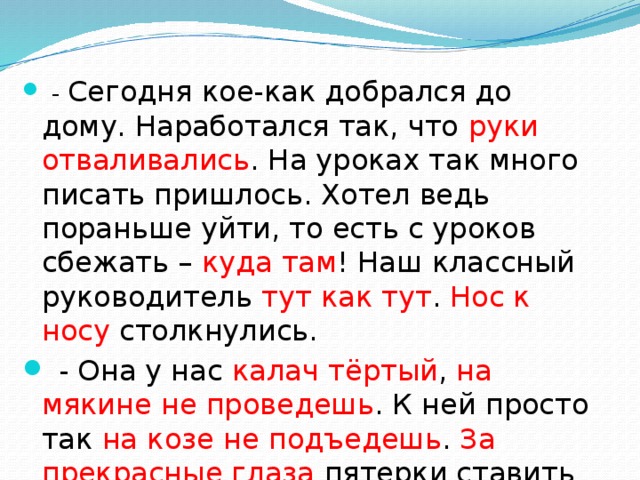 - Сегодня кое-как добрался до дому. Наработался так, что руки отваливались . На уроках так много писать пришлось. Хотел ведь пораньше уйти, то есть с уроков сбежать – куда там ! Наш классный руководитель тут как тут . Нос к носу столкнулись.  - Она у нас калач тёртый , на мякине не проведешь . К ней просто так на козе не подъедешь . За прекрасные глаза пятерки ставить не будет.