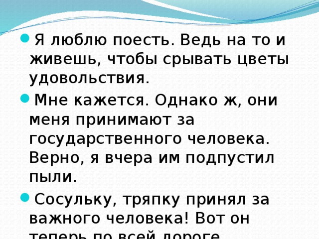 Я люблю поесть. Ведь на то и живешь, чтобы срывать цветы удовольствия. Мне кажется. Однако ж, они меня принимают за государственного человека. Верно, я вчера им подпустил пыли. Сосульку, тряпку принял за важного человека! Вот он теперь по всей дороге заливается колокольчиком!