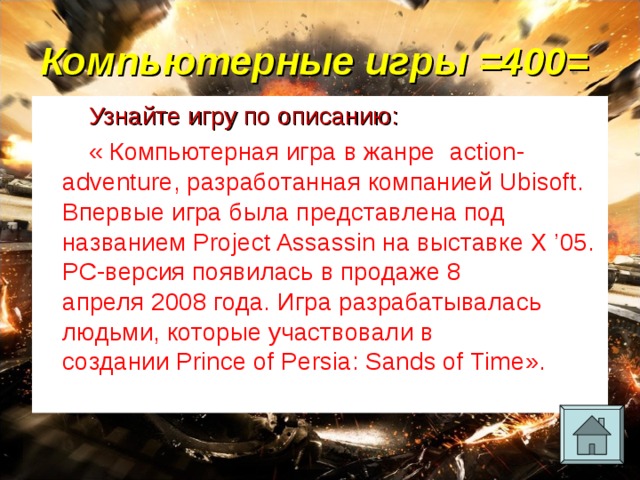 Компьютерные игры =400= Узнайте игру по описанию: « Компьютерная игра в жанре   action-adventure , разработанная компанией  Ubisoft . Впервые игра была представлена под названием Project Assassin на выставке X ’05. PC-версия появилась в продаже 8 апреля 2008 года. Игра разрабатывалась людьми, которые участвовали в создании  Prince of Persia: Sands of Time ». 