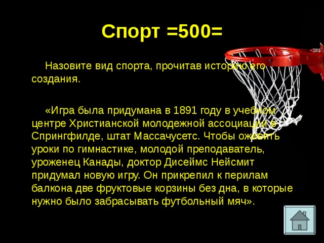 Спорт =500= Назовите вид спорта, прочитав историю его создания. «Игра была придумана в 1891 году в учебном центре Христианской молодежной ассоциации в Спрингфилде, штат Массачусетс. Чтобы оживить уроки по гимнастике, молодой преподаватель, уроженец Канады, доктор Дисеймс Нейсмит придумал новую игру. Он прикрепил к перилам балкона две фруктовые корзины без дна, в которые нужно было забрасывать футбольный мяч». 