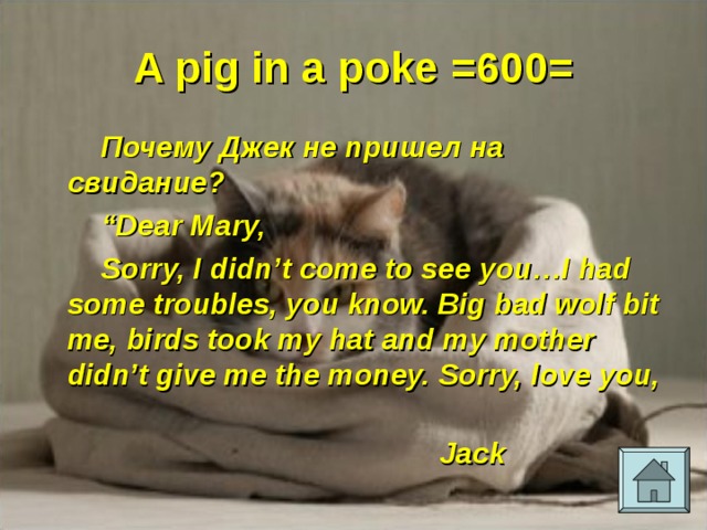 A pig in a poke =600= Почему Джек не пришел на свидание? “ Dear Mary, Sorry, I didn’t come to see you…I had some troubles, you know. Big bad wolf bit me, birds took my hat and my mother didn’t give me the money. Sorry, love you,  Jack 