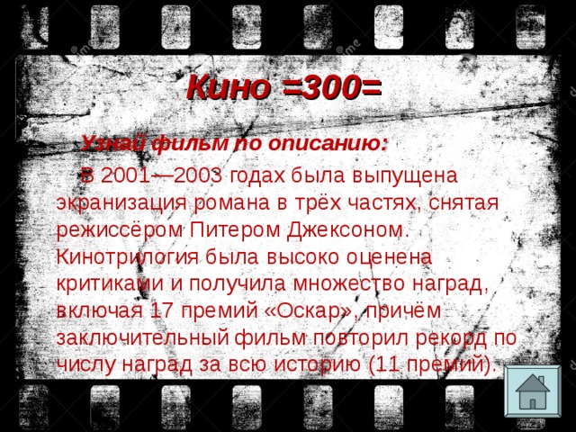 Кино =300= Узнай фильм по описанию: В 2001—2003 годах была выпущена экранизация романа в трёх частях, снятая режиссёром Питером Джексоном. Кинотрилогия была высоко оценена критиками и получила множество наград, включая 17 премий «Оскар», причём заключительный фильм повторил рекорд по числу наград за всю историю (11 премий). 