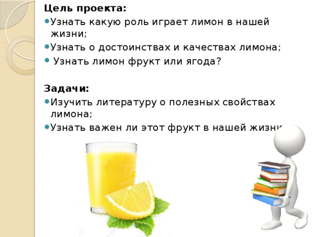 Цель проекта: Узнать какую роль играет лимон в нашей жизни; Узнать о достоинствах и качествах лимона;   Узнать лимон фрукт или ягода?   Задачи: Изучить литературу о полезных свойствах лимона; Узнать важен ли этот фрукт в нашей жизни.     