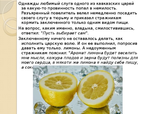 Однажды любимый слуга одного из кавказских царей за какую-то провинность попал в немилость. Разъяренный повелитель велел немедленно посадить своего слугу в тюрьму и приказал стражникам кормить заключенного только одним видом пищи. На вопрос, каким именно, владыка, смилостивившись, ответил: 