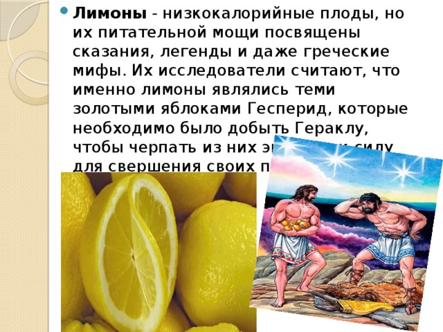 Лимоны - низкокалорийные плоды, но их питательной мощи посвящены сказания, легенды и даже греческие мифы. Их исследователи считают, что именно лимоны являлись теми золотыми яблоками Гесперид, которые необходимо было добыть Гераклу, чтобы черпать из них энергию и силу для свершения своих подвигов. 