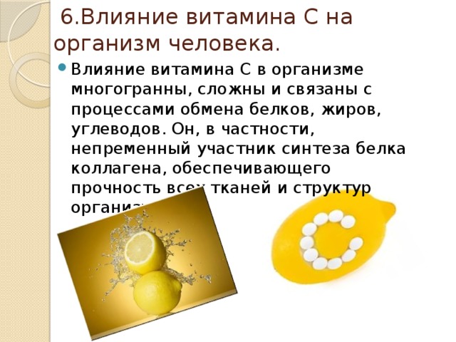  6.Влияние витамина C на организм человека. Влияние витамина С в организме многогранны, сложны и связаны с процессами обмена белков, жиров, углеводов. Он, в частности, непременный участник синтеза белка коллагена, обеспечивающего прочность всех тканей и структур организма. 