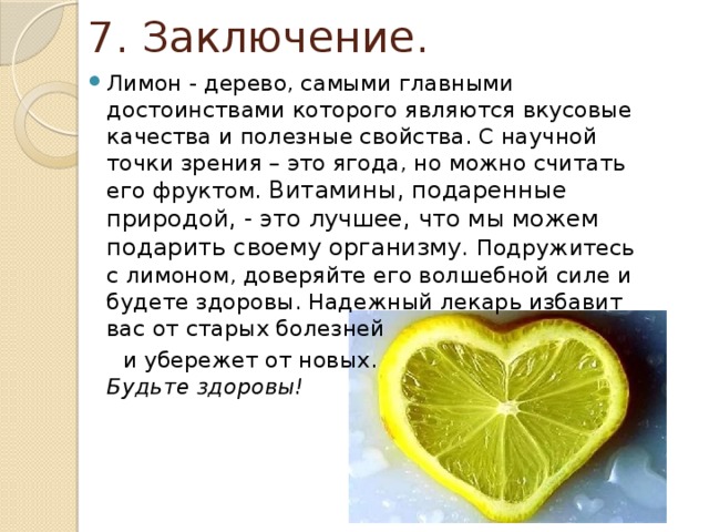 7. Заключение. Лимон - дерево, самыми главными достоинствами которого являются вкусовые качества и полезные свойства. С научной точки зрения – это ягода, но можно считать его фруктом. Витамины, подаренные природой, - это лучшее, что мы можем подарить своему организму. Подружитесь с лимоном, доверяйте его волшебной силе и будете здоровы. Надежный лекарь избавит вас от старых болезней  и убережет от новых.  Будьте здоровы!   