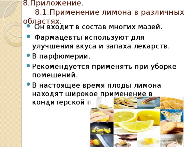 8.Приложение.  8.1.Применение лимона в различных областях.  Он входит в состав многих мазей.  Фармацевты используют для улучшения вкуса и запаха лекарств. В парфюмерии. Рекомендуется применять при уборке помещений. В настоящее время плоды лимона находят широкое применение в кондитерской промышленности. 