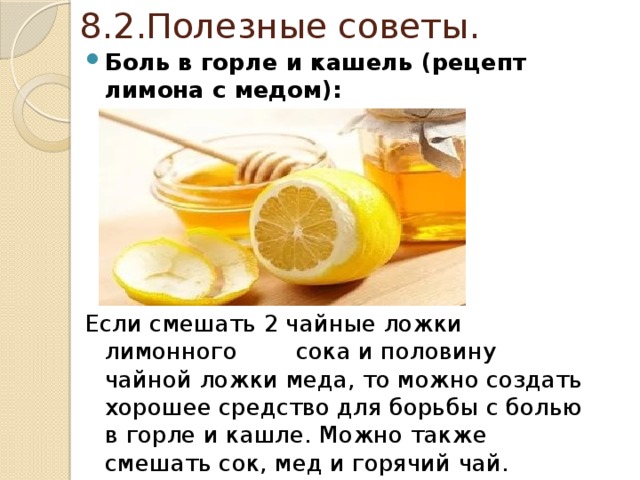 8.2.Полезные советы. Боль в горле и кашель (рецепт лимона с медом):   Если смешать 2 чайные ложки лимонного сока и половину чайной ложки меда, то можно создать хорошее средство для борьбы с болью в горле и кашле. Можно также смешать сок, мед и горячий чай. 