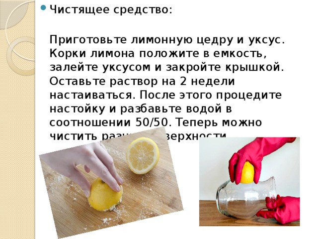 Чистящее средство:  Приготовьте лимонную цедру и уксус. Корки лимона положите в емкость, залейте уксусом и закройте крышкой. Оставьте раствор на 2 недели настаиваться. После этого процедите настойку и разбавьте водой в соотношении 50/50. Теперь можно чистить разные поверхности.    