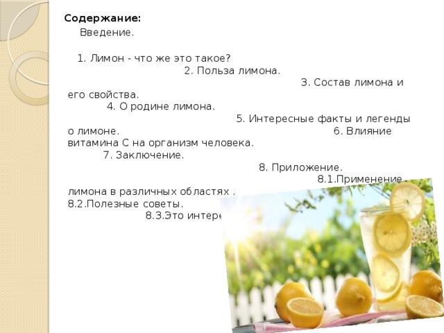  Содержание:  Введение.  1. Лимон - что же это такое? 2. Польза лимона. 3. Состав лимона и его свойства. 4. О родине лимона. 5. Интересные факты и легенды о лимоне. 6. Влияние витамина C на организм человека. 7. Заключение. 8. Приложение. 8.1.Применение лимона в различных областях . 8.2.Полезные советы. 8.3.Это интересно. 9.Список литературы. 
